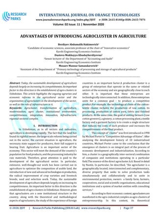 INTERNATIONAL JOURNAL ON ORANGE TECHNOLOGIES
www.journalsresearchparks.org/index.php/IJOT e- ISSN: 2615-8140|p-ISSN: 2615-7071
Volume: 02 Issue: 11 | November 2020
© 2020, IJOT | Research Parks Publishing (IDEAS Lab) www.researchparks.org | Page 37
ADVANTAGES OF INTRODUCING AGROCLUSTER IN AGRICULTURE
Berdiyev Abdumalik Hakimovich1
1Candidate of economic sciences, associate professor at the chair of "Innovative economics"
Karshi Engineering Economics Institute
Dustova Mukhayyo Khudayberdiyevna2
2Senoir lecturer of the Department of “Accounting and Audit”
Karshi Engineering Economics Institute
Musaev Mansur Samandarovich3
3Assistant of the Department of "Primary technology of processing and storage of agricultural products"
Karshi Engineering Economics Institute
--------------------------------------------------------------***--------------------------------------------------------------
Abstract: Today, the sustainable development of agriculture
depends largely on increasing its competitiveness.Animportant
factor in this direction is the establishment of agro-clusters in
Uzbekistan. This article highlights the ongoing agrarian and
economic reforms in the agricultural sector and the
organization of agroclusters in the development of the sector,
as well as the role of infrastructure in it.
Keywords: Agrocluster, transformation of agriculture,
modernization, agro cluster, institutional environment,
competitiveness, integration, innovation, infrastructure,
regional-sectoral complex.
1. INTRODUCTION
In Uzbekistan, as in all sectors and industries,
agriculture is developing rapidly. The fact that the land has
found its rightful owner, the large-scale reformsbeingcarried
out in the sector, the current situation in agriculture, the
necessary state support for producers, their full support is
bearing fruit. Agriculture is an important sector of the
economy. This sector will meet the demand of the country's
population for food products,and the processing industryfor
raw materials. Therefore, great attention is paid to the
development of the agricultural sector. In particular,
extensive, well-thought-out work has been carried out in
agriculture to optimize the composition of arable land, the
introduction of new and advanced technologiesinproduction,
the radical improvement of crop varieties and livestock
breeds, seed and selection work. Today, the sustainable
development of agriculture depends largely on increasing its
competitiveness. An important factor in this direction is the
establishment ofagro-clusters in Uzbekistan. However,given
that agroclusters are a new institutional structure in the
country, along with the theoretical and methodological
aspects ofagroclusters, the study of the experience of foreign
countries is an important factor.A production cluster is a
group of enterprises that operate in the same or related
sectors of the economy and are geographically close to each
other. It is important that these enterprises are
technologically interconnected. In addition, theseenterprises
unite for a common goal - to produce a competitive
product.For example, the technological chain of the cotton-
textile cluster includes the production of raw cotton, its
processing, production of cotton yarn, fabric and finished
products. At the same time, the goal of uniting farmers (raw
cotton growers),a ginnery, a cotton processing plant,atextile
factory and a garment factory is to create a single structure
that reduces the costs of each producer and increases the
competitiveness of the final product.
The concept of "cluster" was first introduced in1990
by Michael Porter in "Competitive Advantage ofStates". After
analyzing the development history of 10 industrialized
countries, Michael Porter came to the conclusion that the
emergence of clusters is an integral part of the process of
economic development and industrialization. According to
him, a cluster is a geographically inter-sectoral combination
of companies and institutions operating in a particular
field.The essence of the directagrocluster A.A. Based indetail
by Nastin. In particular, he described, “the agrocluster is a
geographically located, interconnected and complementary,
diverse property that seeks to solve production tasks
simultaneously and collaboratively and to unite in
environmental protection, owners a family farm, farmers,
cooperatives, social and scientific organizations, educational
institutions and a system of market entities with consulting
services.2
Accordingto their economic content,agroclustersare
manifested in the agro-industrial complex asagro-clustersof
entrepreneurship. In this context, its theoretical
 