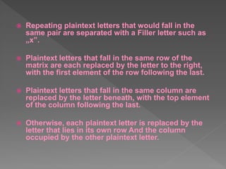  Repeating plaintext letters that would fall in the
same pair are separated with a Filler letter such as
„x‟.
 Plaintext letters that fall in the same row of the
matrix are each replaced by the letter to the right,
with the first element of the row following the last.
 Plaintext letters that fall in the same column are
replaced by the letter beneath, with the top element
of the column following the last.
 Otherwise, each plaintext letter is replaced by the
letter that lies in its own row And the column
occupied by the other plaintext letter.
 