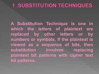 A Substitution Technique is one in
which the letters of plaintext are
replaced by other letters or by
numbers or symbols. If the plaintext is
viewed as a sequence of bits, then
substitution involves replacing
plaintext bit patterns with cipher text
bit patterns.
 