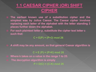  The earliest known use of a substitution cipher and the
simplest was by Julius Caesar. The Caesar cipher involves
replacing each letter of the alphabet with the letter standing 3
places further down the alphabet.
 For each plaintext letter p, substitute the cipher text letter c
such that:
C = E(P) = (P+3) mod 26
 A shift may be any amount, so that general Caesar algorithm is
:
C = E (P) = (P+K) mod 26
 Where k takes on a value in the range 1 to 25.
 The decryption algorithm is simply
P = D(C) = (C-K) mod 26
 
