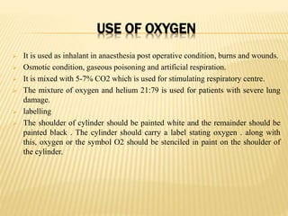 USE OF OXYGEN
 It is used as inhalant in anaesthesia post operative condition, burns and wounds.
 Osmotic condition, gaseous poisoning and artificial respiration.
 It is mixed with 5-7% CO2 which is used for stimulating respiratory centre.
 The mixture of oxygen and helium 21:79 is used for patients with severe lung
damage.
 labelling
 The shoulder of cylinder should be painted white and the remainder should be
painted black . The cylinder should carry a label stating oxygen . along with
this, oxygen or the symbol O2 should be stenciled in paint on the shoulder of
the cylinder.
 