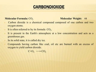 CARBONDIOXIDE
Molecular Formula: CO2 Molecular Weight: 44
 Carbon dioxide is a chemical compound composed of one carbon and two
oxygen atoms.
 It is often referred to by its formula CO2.
 It is present in the Earth's atmosphere at a low concentration and acts as a
greenhouse gas.
 In its solid state, it is called dry ice.
 Compounds having carbon like coal, oil etc are burned with an excess of
oxygen to yield carbon dioxide.
C+O2 CO2
 