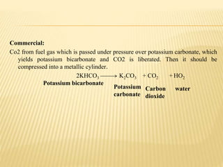 Commercial:
Co2 from fuel gas which is passed under pressure over potassium carbonate, which
yields potassium bicarbonate and CO2 is liberated. Then it should be
compressed into a metallic cylinder.
2KHCO3 K2CO3 + CO2 + HO2
Potassium
carbonate
Potassium bicarbonate
Carbon
dioxide
water
 