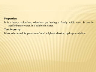 Properties:
It is a heavy, colourless, odourless gas having a faintly acidic taste. It can be
liquified under water. It is soluble in water.
Test for purity:
It has to be tested for presence of acid, sulphuric dioxide, hydrogen sulphide
 