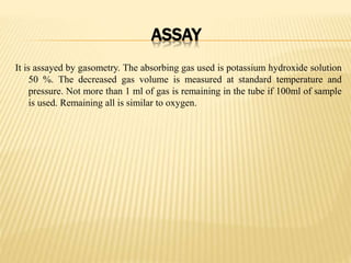 ASSAY
It is assayed by gasometry. The absorbing gas used is potassium hydroxide solution
50 %. The decreased gas volume is measured at standard temperature and
pressure. Not more than 1 ml of gas is remaining in the tube if 100ml of sample
is used. Remaining all is similar to oxygen.
 