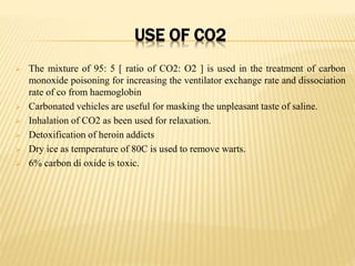 USE OF CO2
 The mixture of 95: 5 [ ratio of CO2: O2 ] is used in the treatment of carbon
monoxide poisoning for increasing the ventilator exchange rate and dissociation
rate of co from haemoglobin
 Carbonated vehicles are useful for masking the unpleasant taste of saline.
 Inhalation of CO2 as been used for relaxation.
 Detoxification of heroin addicts
 Dry ice as temperature of 80C is used to remove warts.
 6% carbon di oxide is toxic.
 