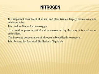 NITROGEN
 It is important constituent of animal and plant tissues; largely present as amino
acid asproteins
 It is used as diluent for pure oxygen
 It is used as pharmaceutical aid to remove air by this way it is used as an
antioxidant.
 The increased concentration of nitrogen in blood leads to narcosis.
 It is obtained by fractional distillation of liquid air
 