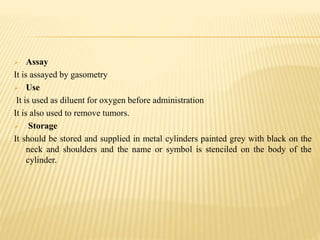  Assay
It is assayed by gasometry
 Use
It is used as diluent for oxygen before administration
It is also used to remove tumors.
 Storage
It should be stored and supplied in metal cylinders painted grey with black on the
neck and shoulders and the name or symbol is stenciled on the body of the
cylinder.
 