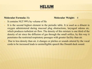 HELIUM
Molecular Formula: He Molecular Weight: 4
 It contains NLT 99% by volume of He
 It is the second highest element in the periodic table. It is used as a diluent in
oxygen administered during mucosal plug obstructions, laryngeal edema etc.
which produces turbulent air flow. The density of this mixture is one third of the
density of air since the diffusion of gas through the small orifice, by this way it
penetrates the restricted respiratory passages with greater facility than air.
 Due to less density than air, it changes or pitches or sounds uttered by the vocal
cords to be increased leads to unintelligible speech like Donald duck sound.
 
