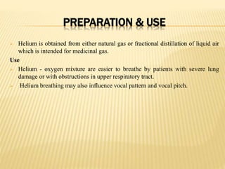 PREPARATION & USE
 Helium is obtained from either natural gas or fractional distillation of liquid air
which is intended for medicinal gas.
Use
 Helium - oxygen mixture are easier to breathe by patients with severe lung
damage or with obstructions in upper respiratory tract.
 Helium breathing may also influence vocal pattern and vocal pitch.
 