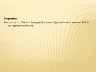 Properties:
It occurs as a colourless, inert gas, it is second lightest element in nature. It does
not support combustion.
 
