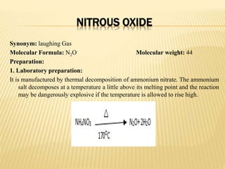 NITROUS OXIDE
Synonym: laughing Gas
Molecular Formula: N2O Molecular weight: 44
Preparation:
1. Laboratory preparation:
It is manufactured by thermal decomposition of ammonium nitrate. The ammonium
salt decomposes at a temperature a little above its melting point and the reaction
may be dangerously explosive if the temperature is allowed to rise high.
 