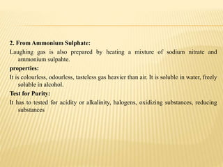 2. From Ammonium Sulphate:
Laughing gas is also prepared by heating a mixture of sodium nitrate and
ammonium sulpahte.
properties:
It is colourless, odourless, tasteless gas heavier than air. It is soluble in water, freely
soluble in alcohol.
Test for Purity:
It has to tested for acidity or alkalinity, halogens, oxidizing substances, reducing
substances
 