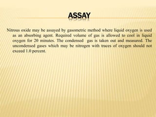 ASSAY
Nitrous oxide may be assayed by gasometric method where liquid oxygen is used
as an absorbing agent. Required volume of gas is allowed to cool in liquid
oxygen for 20 minutes. The condensed gas is taken out and measured. The
uncondensed gases which may be nitrogen with traces of oxygen should not
exceed 1.0 percent.
 