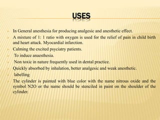 USES
 In General anesthesia for producing analgesic and anesthetic effect.
 A mixture of 1: 1 ratio with oxygen is used for the relief of pain in child birth
and heart attack. Myocardial infarction.
 Calming the excited psyciatry patients.
 To induce anaesthesia.
 Non toxic in nature frequently used in dental practice.
 Quickly absorbed by inhalation, better analgesic and weak anesthetic.
 labelling
 The cylinder is painted with blue color with the name nitrous oxide and the
symbol N2O or the name should be stenciled in paint on the shoulder of the
cylinder.
 
