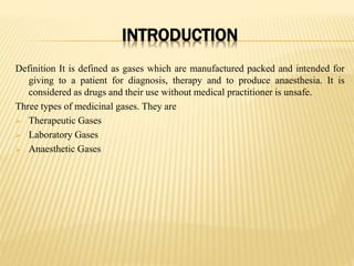 INTRODUCTION
Definition It is defined as gases which are manufactured packed and intended for
giving to a patient for diagnosis, therapy and to produce anaesthesia. It is
considered as drugs and their use without medical practitioner is unsafe.
Three types of medicinal gases. They are
 Therapeutic Gases
 Laboratory Gases
 Anaesthetic Gases
 