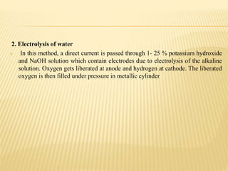 2. Electrolysis of water
 In this method, a direct current is passed through 1- 25 % potassium hydroxide
and NaOH solution which contain electrodes due to electrolysis of the alkaline
solution. Oxygen gets liberated at anode and hydrogen at cathode. The liberated
oxygen is then filled under pressure in metallic cylinder
 