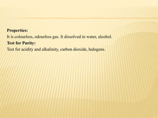 Properties:
It is colourless, odourless gas. It dissolved in water, alcohol.
Test for Purity:
Test for acidity and alkalinity, carbon dioxide, halogens.
 