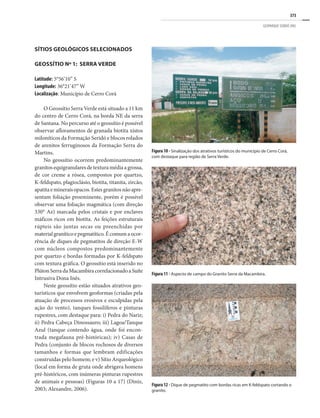 373
GEOPARQUE SERIDÓ (RN)
SÍTIOS GEOLÓGICOS SELECIONADOS
Geossítio Nº 1: Serra Verde
Latitude: 5°56’10” S	
Longitude: 36°21’47” W
Localização: Município de Cerro Corá
O Geossítio Serra Verde está situado a 11 km
do centro de Cerro Corá, na borda NE da serra
de Santana. No percurso até o geossítio é possível
observar afloramentos de granada biotita xistos
miloníticos da Formação Seridó e blocos rolados
de arenitos ferruginosos da Formação Serra do
Martins.
No geossítio ocorrem predominantemente
granitos equigranulares de textura média a grossa,
de cor creme a rósea, compostos por quartzo,
K-feldspato, plagioclásio, biotita, titanita, zircão,
apatita e minerais opacos. Estes granitos não apre-
sentam foliação proeminente, porém é possível
observar uma foliação magmática (com direção
330° Az) marcada pelos cristais e por enclaves
máficos ricos em biotita. As feições estruturais
rúpteis são juntas secas ou preenchidas por
materialgraníticoepegmatítico.Écomumaocor-
rência de diques de pegmatitos de direção E-W
com núcleos compostos predominantemente
por quartzo e bordas formadas por K-feldspato
com textura gráfica. O geossítio está inserido no
PlútonSerradaMacambiracorrelacionadoaSuíte
Intrusiva Dona Inês.
Neste geossítio estão situados atrativos geo-
turísticos que envolvem geoformas (criadas pela
atuação de processos erosivos e esculpidas pela
ação do vento), tanques fossilíferos e pinturas
rupestres, com destaque para: i) Pedra do Nariz;
ii) Pedra Cabeça Dinossauro; iii) Lagoa/Tanque
Azul (tanque contendo água, onde foi encon-
trada megafauna pré-históricas); iv) Casas de
Pedra (conjunto de blocos rochosos de diversos
tamanhos e formas que lembram edificações
construídas pelo homem; e v) Sítio Arqueológico
(local em forma de gruta onde abrigava homens
pré-históricos, com inúmeras pinturas rupestres
de animais e pessoas) (Figuras 10 a 17) (Diniz,
2003; Alexandre, 2006).
Figura 10 - Sinalização dos atrativos turísticos do município de Cerro Corá,
com destaque para região de Serra Verde.
Figura 12 - Dique de pegmatito com bordas ricas em K-feldspato cortando o
granito.
Figura 11 - Aspecto de campo do Granito Serra da Macambira.
 