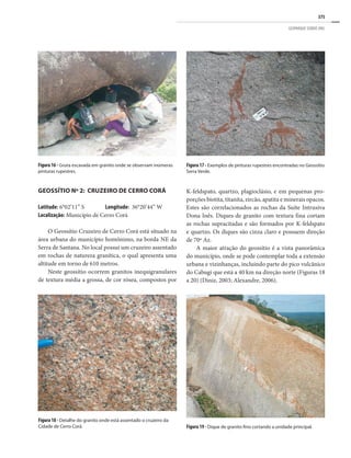 375
GEOPARQUE SERIDÓ (RN)
GEOSSÍTIO Nº 2: CRUZEIRO DE CERRO CORÁ
Latitude: 6°02’11” S Longitude: 36°20’44” W
Localização: Município de Cerro Corá
O Geossítio Cruzeiro de Cerro Corá está situado na
área urbana do município homônimo, na borda NE da
Serra de Santana. No local possui um cruzeiro assentado
em rochas de natureza granítica, o qual apresenta uma
altitude em torno de 610 metros.
Neste geossítio ocorrem granitos inequigranulares
de textura média a grossa, de cor rósea, compostos por
Figura 17 - Exemplos de pinturas rupestres encontradas no Geossítio
Serra Verde.
Figura 16 - Gruta escavada em granito onde se observam inúmeras
pinturas rupestres.
Figura 19 - Dique de granito fino cortando a unidade principal.
Figura 18 - Detalhe do granito onde está assentado o cruzeiro da
Cidade de Cerro Corá.
K-feldspato, quartzo, plagioclásio, e em pequenas pro-
porções biotita, titanita, zircão, apatita e minerais opacos.
Estes são correlacionados as rochas da Suíte Intrusiva
Dona Inês. Diques de granito com textura fina cortam
as rochas supracitadas e são formados por K-feldspato
e quartzo. Os diques são cinza claro e possuem direção
de 70º Az.
A maior atração do geossítio é a vista panorâmica
do município, onde se pode contemplar toda a extensão
urbana e vizinhanças, incluindo parte do pico vulcânico
do Cabugi que está a 40 km na direção norte (Figuras 18
a 20) (Diniz, 2003; Alexandre, 2006).
 