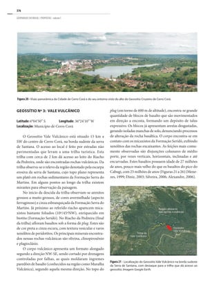 376
GEOPARQUES DO BRASIL / PROPOSTAS · volume I
plug (em torno de 600 m de altitude), encontra-se grande
quantidade de blocos de basalto que são movimentados
em direção a encosta, formando um depósito de talus
expressivo. Os blocos já apresentam arestas desgastadas,
gerando isoladas manchas de solo, denunciando processos
de alteração da rocha basáltica. O corpo encontra-se em
contato com os micaxistos da Formação Seridó, exibindo
xenólitos das rochas encaixantes. As feições mais comu-
mente observadas são disjunções colunares de médio
porte, por vezes verticais, horizontais, inclinadas e até
encurvadas. Estes basaltos possuem idade de 27 milhões
de anos, pouco mais velho do que os basaltos do pico do
Cabugi, com 25 milhões de anos (Figuras 21 a 26) (Mene-
zes, 1999; Diniz, 2003; Silveira, 2006; Alexandre, 2006).
Figura 20 - Visão panorâmica da Cidade de Cerro Corá e do seu entorno visto do alto do Geossítio Cruzeiro de Cerro Corá.
GEOSSÍTIO Nº 3: VALE VULCÂNICO
Latitude: 6°04’50” S Longitude: 36°24’10” W
Localização: Município de Cerro Corá
O Geossítio Vale Vulcânico está situado 15 km a
SW do centro de Cerro Corá, na borda sudeste da serra
de Santana. O acesso ao local é feito por estradas não
pavimentadas que levam a uma trilha turística. Esta
trilha com cerca de 2 km dá acesso ao leito do Riacho
da Pedreira, onde são encontradas rochas vulcânicas. Da
trilha observa-se o relevo da região denotado pela escarpa
erosiva da serra de Santana, cujo topo plano representa
um platô em rochas sedimentares da Formação Serra do
Martins. Em alguns pontos ao longo da trilha existem
mirantes para observação da paisagem.
No início da descida da trilha observam-se arenitos
grossos a muito grossos, de cores avermelhada (aspecto
ferruginoso) e cinza esbranquiçada da Formação Serra do
Martins. Já próximo ao referido riacho aparecem mica-
xistos bastante foliados (10º/45ºNW), enriquecido em
biotita (Formação Seridó). No Riacho da Pedreira (final
da trilha) afloram basaltos sob a forma de plug. Estes são
de cor preta a cinza escura, com textura vesicular e raros
xenólitos de peridotitos. Os principais minerais encontra-
dos nessas rochas vulcânicas são olivina, clinopiroxênio
e plagioclásio.
O corpo vulcânico apresenta um formato alongado
segundo a direção NW-SE, sendo cortado por drenagens
controladas por falhas, as quais moldaram íngremes
paredões de basalto (conhecidos na região como Muralha
Vulcânica), segundo aquela mesma direção. No topo do
Figura 21 - Localização do Geossítio Vale Vulcânico na borda sudeste
da Serra de Santana, com destaque para a trilha que dá acesso ao
geossítio. Imagem Google Earth.
 