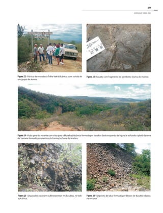 377
GEOPARQUE SERIDÓ (RN)
Figura 26 - Depósito de talus formado por blocos de basalto rolados
na encosta.
Figura 25 - Disjunções colunares subhorizontais em basaltos, no Vale
Vulcânico.
Figura24-Visão geral do mirante com vista para a MuralhaVulcânica formada por basaltos (lado esquerdo da figura) e ao fundo o platô da serra
de Santana formado por arenitos da Formação Serra do Martins.
Figura 23 - Basalto com fragmento de peridotito (rocha do manto).
Figura22- Pórtico de entrada da Trilha Vale Vulcânico, com a visita de
um grupo de alunos.
 