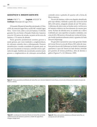 378
GEOPARQUES DO BRASIL / PROPOSTAS · volume I
Geossítio Nº 4: Mirante Santa Rita
Latitude: 6°06’17” S	 Longitude: 36°26’28” W
Localizaçao: Município de Lagoa Nova
OGeossítioMirantedeSantaRitaestásituadoa3,5km,
aESE,docentrodeLagoaNova,naRN-087,sentidoLagoa
Nova - Cerro Corá, sobre a serra de Santana. O referido
geossítio fica em frente à Pousada Chalés dos Cajueiros
cerca de 150 metros da estrada, na parte sul da serra da
Santana, a 733 metros de altitude.
Neste geossítio predominam arenitos grossos a
muito grossos, por vezes tendendo a conglomeráticos,
de coloração castanha clara a esbranquiçada. Possuem
estratificações cruzadas acanaladas de grande porte ou
por vezes encontram-se maciços, contendo seixos e grâ-
nulos de argila. Também são encontrados arenitos muito
grossos a conglomeráticos de coloração avermelhada
contendo seixos e grânulos de quartzo sob a forma de
blocos maciços.
NaserradeSantana,orelevoemchapada,identificado
pelo topo tabular, é definido a partir das curvas de nível
600 a 650 metros, atingindo atitudes de até 750 metros.
A diferença de relevo entre as bordas norte e sul da serra
de Santana evidencia um basculamento da mesma para
norte. Na base da referida serra, no sentido sul, o relevo
é definido por uma superfície arrasada e ondulada, com
cotas de 80 a 300 metros e formado por rochas da Forma-
ção Seridó (preferencialmente xistos) e granitos da Suíte
Intrusiva Itaporanga.
Do geossítio é possível ter uma visão geral da cidade
de Currais Novos (a cerca de 20 km a SW), além de visua-
lizar parte da serra da Umburana (ao fundo), formada por
quartzitos e o pico do Totoró (no lado direito), formado
por granitos de textura porfirítica, além de dioritos e
gabros (Figuras 27 a 32) (Menezes, 1999).
Figura 28 - Localização do Geossítio Mirante de Santa Rita na borda
sudeste da serra de Santana e próximo a cidade de Lagoa Nova.
Imagem Google Earth.
Figura 29 - Blocos de arenitos próximos ao Mirante Santa Rita, na
escarpa da serra de Santana.
Figura 27 - Visão panorâmica do Mirante de Santa Rita com vista da cidade de Currais Novos, da serra da Umburana (ao fundo) e do pico do
Totoró (a direita).
 