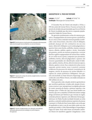 379
GEOPARQUE SERIDÓ (RN)
GEOSSÍTIO Nº 5: PICO DO TOTORÓ
Latitude: 6°12’07” Latitude 36°34’02” W
Localização: Município de Currais Novos
O Geossítio Pico do Totoró está situado a 10 km, a
NW, do centro de Currais Novos. O acesso ao local se dá
através de estradas não pavimentadas que leva ao Distrito
do Totoró, localidade que deu início a expansão popula-
cional da Cidade de Currais Novos.
No geossítio predominam rochas de natureza gra-
nítica, inequigranulares de textura grossa a porfirítica,
de cor cinza a rósea contendo minerais grandes (conhe-
cidos como fenocristais), descritos como K-feldspato,
podendo alcançar até três centímetros em seu eixo
maior. Além de K-feldspato ocorre ainda plagioclásio e
quartzo, bem como biotita, anfibólio, titanita, minerais
opacos, allanita, epidoto, apatita e zircão. Associados
aos granitos, porém em menores proporções, ocorrem
dioritos e gabros equigranulares de textura fina a média,
de cor verde escura a preta, compostos por piroxênios,
anfibólios, biotita, além de plagioclásio e quartzo. Em
menores quantidades são identificados ainda K-felds-
pato, epidoto, titanita, olivina, além de minerais opacos,
allanita, apatita e zircão. Esse conjunto de rochas ocorre
separado, porém muitas vezes é possível constatar
evidências de processos de misturas (coexistência) de
magmas, através da presença de termos híbridos e a
captura de cristais porfiríticos (feldspatos). Este gra-
nito está incluído na Suíte Intrusiva Itaporanga, sendo
conhecido como Plúton Totoró, com idade estimada em
580 milhões de anos.
Neste geossítio estão situados atrativos geoturísticos
que envolvem geoformas (criadas pela atuação de pro-
cessos erosivos e por intemperismo esculpidas pela ação
do vento), presença de fósseis e pinturas rupestres, com
destaque para: i) Pedra do Caju (sua forma lembra um
enorme caju com a castanha); ii) Pedra do Letreiro (antigo
abrigo de homens pré-históricos que viveram na região,
contendo pinturas rupestres com diferentes formas geo-
métricas); iii) Pedra Furada (cavidade formada na rocha
granítica, contendo também pinturas rupestres de pessoas
e animais); iv) Pedra do Sino (nome dado a um rocha que
foi quebrada ao meio e um do seus lados emite um som
quando percutida); v) Sítio Paleontológico/Arqueológico
Lagoa do Santo, local onde foram encontrados inúme-
ros fósseis de mamíferos gigantes (megafauna), como
Figura 32 - Arenito conglomerático de coloração avermelhada
denotado pelo processo de oxidação na rocha (aspecto
ferruginoso).
Figura30-Arenito grosso a muito grosso de coloração esbranquiçada,
típico da Formação Serra do Martins, na serra de Santana.
Figura 31 - Aspecto de campo do arenito conglomerático mostrando
acamamento sedimentar.
 