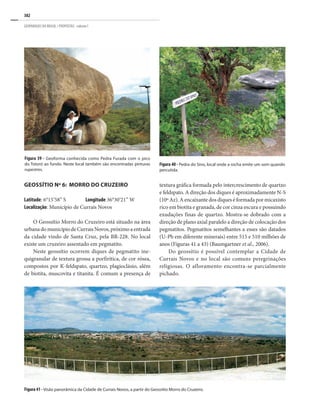 382
GEOPARQUES DO BRASIL / PROPOSTAS · volume I
Figura 40 - Pedra do Sino, local onde a rocha emite um som quando
percutida.
Figura 39 - Geoforma conhecida como Pedra Furada com o pico
do Totoró ao fundo. Neste local também são encontradas pinturas
rupestres.
GEOSSÍTIO Nº 6: MORRO DO CRUZEIRO
Latitude: 6°15’58” S Longitude 36°30’21” W
Localização: Município de Currais Novos
O Geossítio Morro do Cruzeiro está situado na área
urbanadomunicípiodeCurraisNovos,próximoaentrada
da cidade vindo de Santa Cruz, pela BR-228. No local
existe um cruzeiro assentado em pegmatito.
Neste geossítio ocorrem diques de pegmatito ine-
quigranular de textura grossa a porfirítica, de cor rósea,
compostos por K-feldspato, quartzo, plagioclásio, além
de biotita, muscovita e titanita. É comum a presença de
textura gráfica formada pelo intercrescimento de quartzo
e feldspato. A direção dos diques é aproximadamente N-S
(10º Az). A encaixante dos diques é formada por micaxisto
rico em biotita e granada, de cor cinza escura e possuindo
exudações finas de quartzo. Mostra-se dobrado com a
direção de plano axial paralelo a direção de colocação dos
pegmatitos. Pegmatitos semelhantes a esses são datados
(U-Pb em diferente minerais) entre 515 e 510 milhões de
anos (Figuras 41 a 43) (Baumgartner et al., 2006).
Do geossítio é possível contemplar a Cidade de
Currais Novos e no local são comuns peregrinações
religiosas. O afloramento encontra-se parcialmente
pichado.
Figura 41 - Visão panorâmica da Cidade de Currais Novos, a partir do Geossítio Morro do Cruzeiro.
 