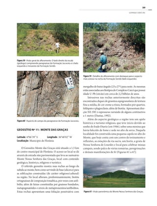 389
GEOPARQUE SERIDÓ (RN)
Figura 59 - Detalhe do afloramento com destaque para o aspecto
mais xistoso na rocha da Formação Seridó (lado esquerdo).
Figura 58 - Visão geral do afloramento. O lado direito da escala
(geólogo) compreende paragnaisse da Formação Jucurutu e o lado
esquerdo o micaxisto da Formação Seridó.
Figura60- Aspecto de campo do paragnaisse da Formação Jucurutu.
GEOSSÍTIO Nº 11: MONTE DAS GRAÇAS
Latitude: 6°06’39” S Longitude: 36°48’02” W
Localização: Município de Florânia
O Geossítio Monte das Graças está situado a 1,5 km
do centro municipal de Florânia. O acesso ao local se dá
através de estrada não pavimentada que leva ao santuário
Monte Nossa Senhora das Graças, local com conteúdo
geológico, histórico, religioso e turístico.
O referido geossítio mostra suas rochas ao longo da
subidaaomonte,bemcomoservindodebase(alicerce)para
as edificações construídas (de caráter religioso/cultural)
na região. No local afloram, predominantemente, biotita
ortognaissesdecomposiçãotonalítica,porvezescomanfi-
bólio, além de faixas constituídas por gnaisses bandados,
metapegmatóides e níveis de metapiroxenitos/anfibolitos.
Estas rochas apresentam uma foliação penetrativa com
mergulhodebaixoângulo(23a27º)paraoeste.Asmesmas
estãoassociadasaoslitotiposdoComplexoCaicóquepossui
idade U-Pb (zircão) em cerca de 2,2 bilhões de anos.
Intrusivos nas rochas anteriormente descritas são
encontrados diques de granitos equigranulares de textura
fina a média, de cor creme a rósea, formados por quartzo,
feldspato e plagioclásio, além de biotita. Apresentam dire-
ção NE-SW e espessuras variando de alguns centímetros
a 1 metro (Dantas, 1992).
Além do aspecto geológico a região tem um apelo
histórico e turismo religioso, que teve início devido ao
sonho do frade Otavio (em 1946), sobre uma menina que
havia falecido de fome e sede no alto da serra. Naquela
localidade foi construída uma pequena capela no alto do
Monte, que hoje conta com um centro de treinamento e
reflexões, as estações da via sacra, um horto, a gruta de
Nossa Senhora de Lourdes e local para celebrar missas
campais, sendo palco de várias romarias, peregrinações
e demais manifestações de fé (Figuras 61 a 67).
Figura 61 - Visão panorâmica do Monte Nossa Senhora das Graças.
 