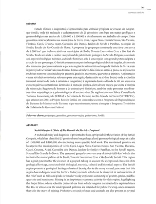 363
GEOPARQUE SERIDÓ (RN)
RESUMO
Estudo técnico e diagnóstico é apresentado para embasar proposta de criação do Geopar-
que Seridó, onde foi realizado o cadastramento de 25 geossítios com base em mapas geológico e
geomorfológico nas escalas de 1:500.000 e 1:100.000 e detalhamento em trabalho de campo. Estes
geossítios estão localizados nos municípios de Cerro Corá, Lagoa Nova, Currais Novos, São Vicente,
Florânia, Caicó, Cruzeta, Acari, Carnaúba dos Dantas, Jardim do Seridó e Parelhas, na região do
Seridó, Estado do Rio Grande do Norte. A proposta de geoparque contempla uma área com cerca
de 6.000 km2
que incluem ainda os municípios de Bodó, Tenente Laurentino Cruz e São José do
Seridó. Tendo em vista o caráter excepcional do patrimônio geológico do Seridó Potiguar, associado
aos aspectos biológico, turístico, cultural e histórico, esta é uma região com grande potencial para a
criação de um geoparque. O Seridó apresenta um patrimônio geológico de beleza singular, decorrente
dos inúmeros processos naturais a que esta região foi submetida ao longo da história da Terra, cujo
registro pode ser observado nas diversas formas de relevo, tais como as serras e picos, ou exposições
rochosas menores constituídas por granitos, gnaisses, mármores, quartzitos e arenitos. A mineração
é uma atividade econômica relevante para esta região, destacando-se a Mina Brejuí, onde a scheelita
(mineral-minério de onde é extraído o tungstênio) é explorada desde a década de 40, em cuja área
existem galerias subterrâneas destinadas à visitação pública, além de um museu que conta a história
da mineração. Registros do homem e de animais pré-históricos, também estão presentes nos diver-
sos sítios arqueológicos e paleontológicos ali encontrados. Na região existe um Pólo e Conselho de
Turismo, fomentado pelo SEBRAE e Secretaria de Turismo do Rio Grande do Norte (SETUR/RN),
que criaram em 2004 o Projeto Roteiro Seridó, em consonância com o Programa de Regionalização
do Turismo do Ministério do Turismo e que recentemente passou a integrar o Programa Territórios
da Cidadania do Governo Federal.
Palavras-chave: geoparque, geossítios, geoconservação, geoturismo, Seridó.
ABSTRACT
Seridó Geopark (State of Rio Grande do Norte) – Proposal
A technical study and diagnosis is presented to base a proposal for the creation of the Seridó
Geopark, which has identified 25 geosites based on geological and geomorphological maps at scales
of 1:500,000 and 1:100,000, also including more specific field work. The mentioned geosites are
located in the municipalities of Cerro Corá, Lagoa Nova, Currais Novos, São Vicente, Florânia,
Caicó, Cruzeta, Acari, Carnaúba dos Dantas, Jardim do Seridó e Parelhas, in the Seridó region,
State of Rio Grande do Norte. The proposed geopark covers an area of about 6,000 km2
which also
includes the municipalities of de Bodó, Tenente Laurentino Cruz e São José do Seridó. This region
has a great potential for the creation of a geopark taking in account the exceptional character of its
geological heritage, associated with biological, touristic, cultural and historical aspects. The Seridó
region presents a geological heritage of natural beauty, due to the many natural processes that this
region has undergone over the Earth´s history records, which can be observed in various forms of
the relief such as hills and peaks or smaller rocky exposures consisting of granite, gneiss, marble,
quartzite and sandstone. Mining is an important economic activity for this region, highlighting
the Brejuí Mine, where scheelite (mineral-ore from which tungsten is extracted) is explored since
the 40s, in whose area the underground galleries are intended for public viewing, and a museum
that tells the story of mining. Prehistoric records of man and animals are also present in several
 