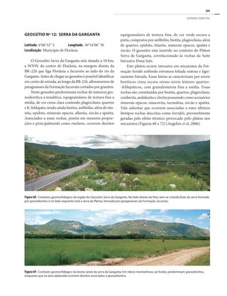 391
GEOPARQUE SERIDÓ (RN)
GEOSSÍTIO Nº 12: SERRA DA GARGANTA
Latitude: 6°06’32” S Longitude: 36°54’06” W
Localização: Município de Florânia
O Geossítio Serra da Garganta está situado a 10 km,
a WNW, do centro de Florânia, na margem direita da
BR–226 que liga Florânia a Jucurutu ao lado do rio da
Garganta.Antesdechegaraogeossítioépossívelidentificar
em cortes de estrada, ao longo da BR-226, afloramentos de
paragnaisses da Formação Jucurutu cortados por granitos.
Neste geossítio predominam rochas de natureza gra-
nodiorítica a tonalítica, equigranulares de textura fina a
média, de cor cinza clara contendo plagioclásio, quartzo
e K-feldspato, tendo ainda biotita, anfibólio, além de tita-
nita, epidoto, minerais opacos, allanita, zircão e apatita.
Associados a essas rochas, porém em menores propor-
ções e principalmente como enclaves, ocorrem dioritos
equigranulares de textura fina, de cor verde escura a
preta, compostos por anfibólio, biotita, plagioclásio, além
de quartzo, epidoto, titanita, minerais opacos, apatita e
zircão. O geossítio está inserido no contexto do Plúton
Serra da Garganta, correlacionado às rochas da Suíte
Intrusiva Dona Inês.
Este plúton ocorre intrusivo em micaxistos da For-
mação Seridó exibindo estrutura foliada xistosa e ligei-
ramente listrada. Essas listras se caracterizam por níveis
biotíticos cinza escura versus níveis leitosos quartzo-
-feldspáticos, com granulometria fina a média. Essas
rochas são constituídas por biotita, quartzo, plagioclásio,
cordierita, andaluzita e clorita possuindo como acessórios
minerais opacos, muscovita, turmalina, zircão e apatita.
Vale salientar que ocorrem associadas a estes últimos
litotipos rochas descritas como hornfels, provavelmente
geradas pelo efeito térmico provocado pelo plúton nos
micaxistos (Figuras 68 a 72) (Angelim et al.,2006).
Figura 68 - Contexto geomorfológico da região do Geossítio Serra da Garganta. No lado direito da foto, tem-se a borda leste da serra formada
por granodioritos e no lado esquerdo está a serra da Planta, formada por paragnaisses da Formação Jucurutu.
Figura 69 - Contexto geomorfológico da borda oeste da serra da Garganta. Em relevo montanhoso, ao fundo, predominam granodioritos,
enquanto que na área aplainada ocorrem dioritos associados a granodioritos.
 