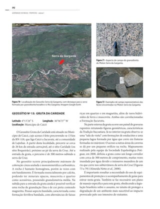 392
GEOPARQUES DO BRASIL / PROPOSTAS · volume I
Figura 70 - Localização do Geossítio Serra da Garganta, com destaque para a serra
formada por granodiorito/tonalito e o Rio Garganta. Imagem Google Earth.
Figura72-Exemplos de campo representativos das
fácies encontradas no Plúton Serra da Garganta.
Figura 71 - Aspecto de campo do granodiorito
do Plúton Serra da Garganta.
GEOSSÍTIO Nº 13: GRUTA DA CARIDADE
Latitude: 6°13’24” S Longitude: 36°56’37” W
Localização: Município de Caicó
O Geossítio Gruta da Caridade está situado no Muni-
cípio de Caicó, cujo acesso é feito percorrendo-se 15 km
da RN-118, que liga Caicó a Jucurutu, até a comunidade
de Lajinhas. A partir desta localidade, percorre-se cerca
de 20 km de estrada carroçável, até o sítio Caridade (ou
sítio Boqueirão), próximo ao pé da serra da Cruz. Até a
entrada da gruta, o percurso é de 300 metros subindo a
serra da Cruz.
No geossítio ocorre principalmente mármore de
coloração cinza azulada e monominerálica carbonática.
A rocha é bastante homogênea, porém às vezes com
um bandamento. É formada essencialmente por calcita,
podendo ter minerais opacos, muscovita e quartzo
como acessórios, possuindo granulometria média. Na
subida para a entrada da gruta ainda é possível verificar
uma rocha de granulação fina e de cor preta contendo
magnetita. Possui aspecto bandado, caracterizada como
formação ferrífera bandada, com alternâncias de faixas
ricas em quartzo e em magnetita, além de raros hidró-
xidos de ferro e muscovita. Ambas são correlacionadas
a Formação Jucurutu.
Naparteexternadagrutaocorreumpaineldegravuras
rupestres retratando figuras geométricas, características
da Tradição Itacoatiara. Já no interior na gruta observa-se
uma “sala de visita” com formações de estalactites e uma
pequena lagoa formada por água que corre em fraturas
formadas no mármore. O acesso a outras áreas da caverna
se dá por um pequeno orifício na rocha. Mapeamento
realizado pela equipe da Sociedade Espeleológica Poti-
guar, em 2008, definiu a gruta como um longo corredor
com cerca de 300 metros de comprimento, muitas vezes
inundada por água devido a inúmeros meandros de um
rio que corre nos subterrâneos da serra da Cruz (Figuras
73 a 79) (Almeida Netto et al., 2008).
É importante ressaltar a necessidade do uso de equi-
pamentos de proteção e o acompanhamento de guias para
entrar nesta gruta. Também se faz necessário um plano
de manejo específico para esta gruta, obedecendo a legis-
lação brasileira sobre o assunto, no intuito de proteger a
degradação de um ambiente mais suscetível ao impacto
provocado pelo uso intensivo de visitantes.
 