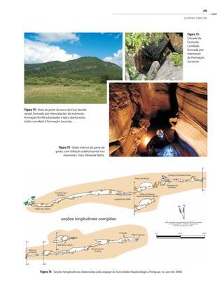 393
GEOPARQUE SERIDÓ (RN)
Figura 74 - Vista de parte da serra da Cruz (borda
oeste) formada por intercalações de mármore,
formação ferrífera bandada e talco clorita xisto,
todos correlato à Formação Jucurutu.
Figura 73 -
Entrada da
Gruta da
Caridade,
formada por
mármores
da Formação
Jucurutu.
Figura 75 - Visão interna de parte da
gruta, com foliação subhorizontal nos
mármores. Foto: Almeida Netto.
Figura 76 - Seções longitudinais elaboradas pela equipe da Sociedade Espeleológica Potiguar, no ano de 2008.
 