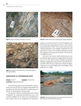 394
GEOPARQUES DO BRASIL / PROPOSTAS · volume I
Figura 79 - Espeleotema conhecido como “estalactites tigradas”.
Foto: Almeida Netto.
Figura80-Visão geral do geossítio com o ortognaisse de composição
granodiorítica cortado por diques de granito.
Figura 78 - Detalhe de gravura correlacionada a Tradição Itaquatiara.
Figura 77 - Aspecto bandado observado no mármore.
GEOSSÍTIO Nº 14: ORTOGNAISSE CAICÓ
Latitude: 6°27’47” Longitude: 36°59’19” W
Localização: Município de Caicó
O Geossítio Ortognaisse Caicó está situado a 12,5 km,
a leste, do centro de Caicó, na margem direita da RN-228
que liga Caicó a São José do Seridó. É um afloramento no
leito do rio São Bernardo, sob uma ponte.
No geossítio afloram, predominantemente, biotita
ortognaisses de composição granodiorítica, por vezes
contendo anfibólio, de cor cinza escura e granulometria
fina a média, bem como ortognaisses de composição
granítica com fenocristais de 3-4 cm de K-feldspato, sob
a forma de augen (augen gnaisses), de cor cinza e matriz
de granulometria média. Estas rochas possuem uma
foliação penetrativa com mergulho moderado (30-35º)
para SW. Os mesmos são exemplos clássicos de rochas
do Complexo Caicó que possuem idade U-Pb (zircão) de
2,25 bilhões de anos.
Intrusivos nas rochas citadas anteriormente são
encontrados diques de granitos, equigranulares de textura
fina, de cor cinza clara a creme, formados por quartzo,
feldspato e plagioclásio, além de biotita. Apresentam dire-
ção NNE-SSW (10º Az) e espessuras variando de alguns
centímetros a 5 metros (Figuras 80 a 82) (Magini, 1995;
Hollanda et al., 2008).
 