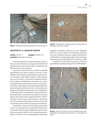 395
GEOPARQUE SERIDÓ (RN)
GEOSSÍTIO Nº 15: AÇUDE DE CRUZETA
Latitude: 6°24’38” S Longitude: 36°48’03” W
Localização: Município de Cruzeta
O Geossítio Açude de Cruzeta está situado a 1,3 km, a
leste, do centro de Cruzeta, na margem direita da RN–228
que liga Cruzeta a São José do Seridó e corresponde a um
afloramento em forma de lajedo.
No geossítio ocorre micaxisto (ou filito) constituído
principalmente por biotita, quartzo, muscovita, clorita,
feldspato, além de pequenas quantidades de minerais opa-
cos, turmalina, zircão, apatita e epidoto. Exibe coloração
cinza escura biotítica, a levemente esverdeada clorítica.
Pontos leitosos submilimétricos de quartzo são visíveis
com ajuda de lupa. Exibe estrutura xistosa, com granulo-
metriafina,ondeafoliaçãoébemmarcadaprincipalmente
pelas orientações de biotita e clorita. A rocha possui uma
foliação principal bastante penetrativa com mergulho alto
(75-80o
) para ESSE, acompanhada de forte estiramento e
dobras apertadas. Características petrográficas permitem
definir a fácies xisto verde na isógrada da biotita (<450ºC).
Constata-se ainda intensa muscovitização e cloritização
face à retromorfose ainda na fácies xisto verde. Trata-se de
um exemplo dos micaxistos de baixo grau metamórfico.
Intercalado no micaxisto de baixo grau metamórfico
ocorre um clorita gnaisse com granada (hidrotermal?)
constituído ainda por quartzo, plagioclásio, apatita, além
de minerais opacos, biotita e zircão em pequenas quanti-
dades. A rocha é de cor cinza esbranquiçada, destacando
agregados esverdeados cloríticos, por vezes alongados.
Exibe boa estrutura foliada marcada pelas orientações
de clorita. Localmente destacam-se grãos milimétricos a
submilimétricos marrons de granada. A rocha mostra gra-
nulometria fina a média (Figuras 83 e 84) (Souza, 1996).
O açude de Cruzeta possui uma área de 1.254,58 ha e
capacidadedeacumulaçãodeáguadeaté35.000.000,00m3
.
Figura81 - Detalhe do ortognaisse granodiorítico de cor cinza escura.
Figura 82 - Ortognaisse de composição granítica com fenocristais de
K-feldspato, sob a forma de augen.
Figura 83 - Aspecto de campo do micaxisto (ou filito) de baixo grau
metamórfico da Formação Seridó, dobrado e com exudações de
quartzo.
 