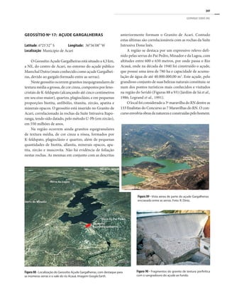 397
GEOPARQUE SERIDÓ (RN)
Geossítio Nº 17: Açude Gargalheiras
Latitude: 6°25’32’’ S	 Longitude: 36°36’08’’ W
Localização: Município de Acari
O Geossítio Açude Gargalheiras está situado a 4,5 km,
a NE, do centro de Acari, no entorno do açude público
Marechal Dutra (mais conhecido como açude Gargalhei-
ras, devido ao gargalo formado entre as serras).
Neste geossítio ocorrem granitos inequigranulares de
textura média a grossa, de cor cinza, compostos por feno-
cristais de K-feldspato (alcançando até cinco centímetros
em seu eixo maior), quartzo, plagioclásio, e em pequenas
proporções biotita, anfibólio, titanita, zircão, apatita e
minerais opacos. O geossítio está inserido no Granito de
Acari, correlacionado às rochas da Suíte Intrusiva Itapo-
ranga, tendo sido datado, pelo método U-Pb (em zircão),
em 550 milhões de anos.
Na região ocorrem ainda granitos equigranulares
de textura média, de cor cinza a rósea, formados por
K-feldspato, plagioclásio e quartzo, além de pequenas
quantidades de biotita, allanita, minerais opacos, apa-
tita, zircão e muscovita. Não há evidência de foliação
nestas rochas. As mesmas em conjunto com as descritas
anteriormente formam o Granito de Acari. Contudo
estas últimas são correlacionáveis com as rochas da Suíte
Intrusiva Dona Inês.
A região se destaca por um expressivo relevo defi-
nido pelas serras do Pai Pedro, Minador e da Lagoa, com
altitudes entre 600 e 650 metros, por onde passa o Rio
Acauã, onde na década de 1940 foi construído o açude,
que possui uma área de 780 ha e capacidade de acumu-
lação de água de até 40.000.000,00 m3
. Este açude, pelo
grandioso conjunto de suas belezas naturais constituiu-se
num dos pontos turísticos mais conhecidos e visitados
na região do Seridó (Figuras 88 a 93) (Jardim de Sá et al.,
1986; Legrand et al., 1991).
O local foi considerado a 3ª maravilha do RN dentre as
133 finalistas do Concurso as 7 Maravilhas do RN. O con-
cursoenvolviaobrasdanaturezaeconstruídaspelohomem.
Figura 88 - Localização do Geossítio Açude Gargalheiras, com destaque para
as inúmeras serras e o vale do rio Acauã. Imagem Google Earth.
Figura 89 - Vista aérea de parte do açude Gargalheiras
encravado entre as serras. Foto: R. Diniz.
Figura 90 - Fragmentos do granito de textura porfirítica
com o sangradouro do açude ao fundo.
 