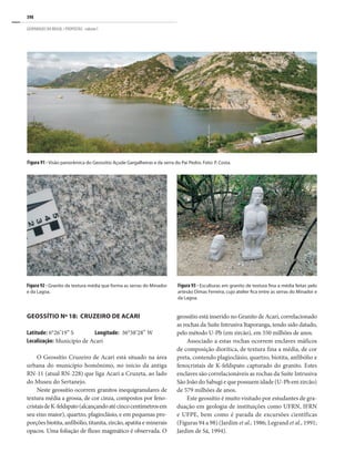 398
GEOPARQUES DO BRASIL / PROPOSTAS · volume I
Geossítio Nº 18: Cruzeiro de Acari
Latitude: 6°26’19’’ S	 Longitude: 36°38’28’’ W
Localização: Município de Acari
O Geossítio Cruzeiro de Acari está situado na área
urbana do município homônimo, no início da antiga
RN-11 (atual RN-228) que liga Acari a Cruzeta, ao lado
do Museu do Sertanejo.
Neste geossítio ocorrem granitos inequigranulares de
textura média a grossa, de cor cinza, compostos por feno-
cristaisdeK-feldspato(alcançandoatécincocentímetrosem
seu eixo maior), quartzo, plagioclásio, e em pequenas pro-
porções biotita, anfibólio, titanita, zircão, apatita e minerais
opacos. Uma foliação de fluxo magmático é observada. O
Figura 91 - Visão panorâmica do Geossítio Açude Gargalheiras e da serra do Pai Pedro. Foto: P. Costa.
Figura 92 - Granito de textura média que forma as serras do Minador
e da Lagoa.
Figura 93 - Esculturas em granito de textura fina a média feitas pelo
artesão Dimas Ferreira, cujo atelier fica entre as serras do Minador e
da Lagoa.
geossítio está inserido no Granito de Acari, correlacionado
as rochas da Suíte Intrusiva Itaporanga, tendo sido datado,
pelo método U-Pb (em zircão), em 550 milhões de anos.
Associado a estas rochas ocorrem enclaves máficos
de composição diorítica, de textura fina a média, de cor
preta, contendo plagioclásio, quartzo, biotita, anfibólio e
fenocristais de K-feldspato capturado do granito. Estes
enclaves são correlacionáveis as rochas da Suíte Intrusiva
São João do Sabugi e que possuem idade (U-Pb em zircão)
de 579 milhões de anos.
Este geossítio é muito visitado por estudantes de gra-
duação em geologia de instituições como UFRN, IFRN
e UFPE, bem como é parada de excursões científicas
(Figuras 94 a 98) (Jardim et al., 1986; Legrand et al., 1991;
Jardim de Sá, 1994).
 