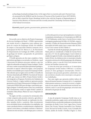 364
GEOPARQUES DO BRASIL / PROPOSTAS · volume I
archaeological and paleontological sites. In the region there is a touristic pole and a Tourism Coun-
cil, promoted by the SEBRAE and the Secretary of Tourism of Rio Grande do Norte (SETUR/RN),
who in 2004 created the Project Roadmap Seridó in line with the Program of Regionalization of
Tourism of the Ministry of Tourism and who recently joined the Citizenship Territories Program
of the Federal Government.
Keywords: geopark, geosites, geoconservation, geotourism, seridó.
INTRODUÇÃO
Em acordo com os objetivos do Projeto Geoparques
do Serviço Geológico do Brasil – CPRM é apresentado
um estudo técnico e diagnóstico para embasar pro-
posta de criação do Geoparque Seridó. Os trabalhos
de campo e a execução deste relatório contaram com a
participação do Prof. Dr. Marcos A. L. do Nascimento
do Departamento de Geologia da UFRN, conhecedor
da geologia do Seridó e pesquisador do patrimônio
geológico potiguar.
O Seridó apresenta um dos mais completos e belos
patrimônios geológicos encontrados no Nordeste, o qual
é decorrente de inúmeros processos naturais a que esta
regiãofoisubmetidaaolongodoTempoGeológico.Tendo
em vista o caráter excepcional deste patrimônio geológico,
associado ao aspecto cultural da região, a área proposta
atende as necessidades para criação do Geoparque Seridó.
Vale salientar que na região existe um Pólo e Conselho de
Turismo,fomentadopeloSEBRAEeSecretariadeTurismo
do RN, que criaram em 2004 o Projeto Roteiro Seridó e
está integrado ao Programa Territórios da Cidadania do
Governo Federal. A região também já apresenta painéis
geoturísticos do Projeto Monumentos Geológicos do RN,
criado pelo IDEMA/RN para divulgar o patrimônio geo-
lógico potiguar. O referido projeto conta com a sinalização
de 16 monumentos, tendo na região Seridó 3 painéis já
instalados (Mina Brejuí, Plúton de Acari e Pegmatito de
Parelhas).
Na região em lide a economia foi estruturada sobre
o tripé composto pela pecuária extensiva, agricultura e
mineração, esta ultima baseada na exploração da sche-
elita, tantalita, berilo e cassiterita. Mais recentemente
novas atividades foram introduzidas e/ou ampliadas, tais
como a produção leiteira, a modernização e ampliação da
caprino-ovinocultura, a atividade ceramista e o desenvol-
vimento do setor terciário, com destaque para o comercio
e a diversificação de serviços (principalmente o turismo).
A população estimada para os 14 municípios em 2009 é de
217.419 habitantes, tendo Caicó e Currais Novos o maior
contingente populacional (63.006 e 43.536 Hab., respecti-
vamente). O Índice de Desenvolvimento Humano (IDH)
tem média de 0,640, tendo Caicó o maior valor (0,756) e
Cerro Corá o menor (0,592) (Tabela 1)
O portão de entrada do geoparque, para quem vem de
Natal, pode ser considerado a cidade de Currais Novos
que está a 172 km da capital potiguar. Caicó é dentre as
cidades da região do Seridó, a mais afastada da capital, dis-
tando 256 km. Já a distância entre os municípios situados
em pontos extremos do referido geoparque não ultrapassa
os 100 km, como é o caso de Cerro Corá (extremo norte
da área) até Parelhas (extremo sul).
A soma das áreas que envolvem os 14 municípios
do Geoparque Seridó totaliza 5.900 km2
e o mesmo
possui 25 sítios geológicos inventariados. Porém 3
municípios não possuem geossítios cadastrados, mas
são territórios situados entre municípios com geossí-
tios trabalhados.
Para uma região que apresenta médios índices de
desenvolvimento humano (variação de 0 a 1), população
relativamente numerosa e carente de recursos, a implan-
tação de um projeto de desenvolvimento territorial sus-
tentável, como é o caso de um geoparque, seria mais uma
alternativa de geração de renda.
LOCALIZAÇÃO
A área do proposto Geoparque Seridó situa-se no
semiárido nordestino, região centro-sul do Estado do Rio
GrandedoNorte,envolvendototalmenteosterritóriosdos
municípios de Bodó, Cerro Corá, Lagoa Nova, Currais
Novos, São Vicente, Tenente Laurentino Cruz, Florânia,
Caicó, São José do Seridó, Cruzeta, Acari, Carnaúba dos
Dantas, Jardim do Seridó e Parelhas (Figura 1). Estes
 