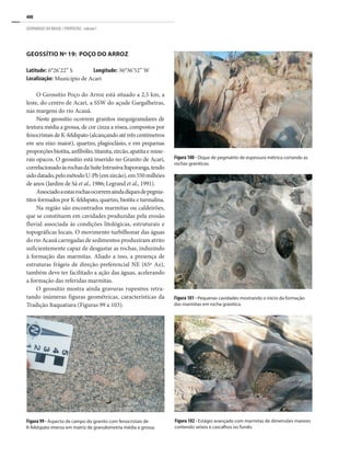 400
GEOPARQUES DO BRASIL / PROPOSTAS · volume I
GEOSSÍTIO Nº 19: POÇO DO ARROZ
Latitude: 6°26’22” S Longitude: 36°36’52” W
Localização: Município de Acari
O Geossítio Poço do Arroz está situado a 2,5 km, a
leste, do centro de Acari, a SSW do açude Gargalheiras,
nas margens do rio Acauã.
Neste geossítio ocorrem granitos inequigranulares de
textura média a grossa, de cor cinza a rósea, compostos por
fenocristais de K-feldspato (alcançando até três centímetros
em seu eixo maior), quartzo, plagioclásio, e em pequenas
proporçõesbiotita,anfibólio,titanita,zircão,apatitaemine-
rais opacos. O geossítio está inserido no Granito de Acari,
correlacionadoàsrochasdaSuíteIntrusivaItaporanga,tendo
sidodatado,pelométodoU-Pb(emzircão),em550milhões
de anos (Jardim de Sá et al., 1986; Legrand et al., 1991).
Associadoaestasrochasocorremaindadiquesdepegma-
titos formados por K-feldspato, quartzo, biotita e turmalina.
Na região são encontrados marmitas ou caldeirões,
que se constituem em cavidades produzidas pela erosão
fluvial associada às condições litológicas, estruturais e
topográficas locais. O movimento turbilhonar das águas
do rio Acauã carregadas de sedimentos produziram atrito
suficientemente capaz de desgastar as rochas, induzindo
à formação das marmitas. Aliado a isso, a presença de
estruturas frágeis de direção preferencial NE (65º Az),
também deve ter facilitado a ação das águas, acelerando
a formação das referidas marmitas.
O geossítio mostra ainda gravuras rupestres retra-
tando inúmeras figuras geométricas, características da
Tradição Itaquatiara (Figuras 99 a 103).
Figura 99 - Aspecto de campo do granito com fenocristais de
K-feldspato imerso em matriz de granulometria média a grossa.
Figura 100 - Dique de pegmatito de espessura métrica cortando as
rochas graníticas.
Figura 101 - Pequenas cavidades mostrando o início da formação
das marmitas em rocha granítica.
Figura 102 - Estágio avançado com marmitas de dimensões maiores
contendo seixos e cascalhos no fundo.
 