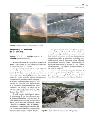 401
GEOPARQUE SERIDÓ (RN)
GEOSSÍTIO Nº 20: MARMITAS
DO RIO CARNAÚBA
Latitude: 6°29’44’’ S Longitude: 36°41’35’’ W
Localização: Município de Acari
O Geossítio Marmitas do Rio Carnaúba está situado a
8,5 km, a SW, do centro de Acari, ao longo do rio, próximo
a Comunidade Barra da Carnaúba.
Neste geossítio ocorrem granitos inequigranulares de
textura média a grossa, de cor cinza, compostos por feno-
cristais de K-feldspato (alcançando até sete centímetros
em seu eixo maior), quartzo, plagioclásio, e em pequenas
proporções biotita, anfibólio, titanita, zircão, apatita e
minerais opacos. Cumulado de fenocristais de
K-feldspato são comuns no geossítio. Ele está
inserido no Granito de Acari, correlacionado
às rochas da Suíte Intrusiva Itaporanga, tendo
sido datado, pelo método U-Pb (em zircão), em
550 milhões de anos (Jardim de Sá et al., 1986;
Legrand et al., 1991).
Na região ocorrem ainda diques de granito
de textura fina, de cor rósea, formados por
K-feldspato, plagioclásio e quartzo, além de
pequenasquantidadesdebiotita,mineraisopacos,
apatita e zircão, bem como diques de pegmatito
com textura grossa, de cor rósea, formados por
fenocristaisdeK-feldspato,quartzo,mineraisopa-
cos, turmalina e berilo. Estruturas frágeis (falhas
e fraturas) afetam todo esse conjunto de rochas.
Na região ocorrem marmitas ou caldeirões que repre-
sentam cavidades produzidas em função da erosão fluvial
associada às condições litológicas, estruturais e topográ-
ficas locais. O movimento turbilhonar das águas do rio
Carnaúba carregadas de sedimentos produziram atrito
suficientemente capaz de desgastar as rochas, induzindo
à formação das marmitas. Aliado a isso, a presença de
estruturas frágeis de direção preferencial N-NE, também
deve ter facilitado a ação das águas, acelerando a formação
das referidas marmitas.
Soma-se a isso a presença, em algumas marmitas, de
inscriçõesrupestresdaTradiçãoItaquatiara,realizadaspor
povos que habitaram a região do Seridó há cerca de 2.500
anos (Luna & Nascimento, 1998) (Figuras 104 a 110).
Figura 103 - Exemplos de gravuras rupestres talhadas no granito.
Figura 104 - Leito do rio Carnaúba atravessando as rochas graníticas.
 