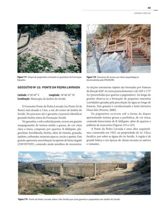 405
GEOPARQUE SERIDÓ (RN)
Figura117- Dique de pegmatito cortando os quartzitos da Formação
Equador.
GEOSSÍTIO Nº 23: PONTE DA PEDRA LAVRADA
Latitude: 6°36’49” S Longitude: 36°46’30” W
Localização: Município de Jardim do Seridó
O Geossítio Ponte da Pedra Lavrada (ou Ponte Zé de
Basto) está situado a 3 km, a sul, do centro de Jardim do
Seridó. No percurso até o geossítio é possível identificar
granada biotita xistos da Formação Seridó.
No geossítio, e sob a referida ponte, ocorre um granito
inequigranular de textura média a grossa, de cor cinza
clara a rósea, composto por quartzo, K-feldspato, pla-
gioclásio, hornblenda, biotita, além de titanita, granada,
epidoto, carbonato, minerais opacos, zircão e apatita. Este
granito apresenta uma foliação incipiente de baixo ângulo
(230º/05ºNW), contendo ainda xenólitos de micaxistos.
As feições estruturais rúpteis são formadas por fraturas
de direção 020º Az (sem preenchimento) e de 120º e 175º
Az (preenchidas por quartzo e pegmatitos). Ao longo do
granito observa-se a formação de pequenas marmitas
(cavidades) geradas pela percolação de água ao longo de
fraturas. Este granito é correlacionado a Suíte Intrusiva
Dona Inês (Pereira, 2006).
Os pegmatitos ocorrem sob a forma de diques
apresentando textura grossa a porfirítica, de cor rósea,
contendo fenocristais de K-feldspato, além de quartzo e
palhetas de muscovita (Figuras 119 a 123).
A Ponte da Pedra Lavrada é uma obra arquitetô-
nica construída em 1922, na propriedade do Sr. Chico
Seráfico, por sobre as águas do rio Seridó. A região é de
grande beleza e em épocas de cheias encanta os nativos
e visitantes.
Figura 119 - Ponte da Pedra Lavrada sobre o Rio Seridó que corta granitos e pegmatitos em Jardim do Seridó.
Figura 118 - Estrutura de acesso aos sítios arqueológicos
desenvolvida pelo IPHAN/RN.
 