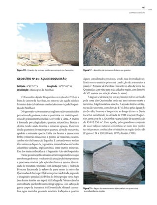 407
GEOPARQUE SERIDÓ (RN)
Figura 123 - Xenólito de micaxisto foliado no granito.
Figura 122 - Granito de textura média encontrado no Geossítio.
GEOSSÍTIO Nº 24: AÇUDE BOQUEIRÃO
Latitude: 6°41’52’’ S Longitude: 36°37’48’’ W
Localização: Município de Parelhas
O Geossítio Açude Boqueirão está situado 2,5 km a
leste do centro de Parelhas, no entorno do açude público
MinistroJoãoAlves(maisconhecidocomoAçudeBoquei-
rão de Parelhas).
Nogeossítioocorremmetaconglomeradosconstituídos
por seixos de gnaisses, xistos e quartzitos em matriz quart-
zosa de granulometria média e cor verde a cinza. A matriz
é formada por plagioclásio, quartzo, microclina, biotita e
clorita, tendo ainda titanita e minerais opacos. Ocorrem
ainda quartzitos formados por quartzo, além de muscovita,
epidoto e minerais opacos. Exibe cor branca a creme com
brilho (minerais micáceos) e pontos de minerais escuros.
Ambas são da Formação Equador. E cortando essas rochas
têminúmerosdiquesdepegmatitos,mineralizadosemberilo,
columbita-tantalita, espodumênio, entre outros minerais.
Um dos mais conhecidos é o Pegmatito Alto do Boqueirão.
Nestegeossítioestãosituadosatrativosgeoturísticosque
envolvemgeoformasresultantesdaatuaçãodointemperismo
e processos erosivos pela ação das chuvas e ventos, diversi-
dade de minerais e mirante, com destaque para: i) Pedra da
Princesa Encantada (o relevo da parte norte da serra das
Queimadasdefineoperfildeumaprincesadeitada,segundo
o imaginário popular); ii) Pedra do Príncipe que virou Sapo
(sua forma lembra um sapo); iii) Esfinge da Princesa (rocha
com silhueta que lembra um esfinge egípcia, com cabeça de
gato e corpo de humano); iv) Diversidade Mineral (turma-
lina, água marinha, granada, ametista, feldspatos e quartzo
alguns considerados preciosos, sendo essa diversidade uti-
lizada como matéria-prima na confecção de artesanatos e
jóias); v) Mirante de Parelhas (mirante no alto da Serra das
Queimadascomvistaparatodacidadeeregião,comdesnível
de 500 metros em relação a base da serra).
A região se destaca por um expressivo relevo definido
pela serra das Queimadas onde no seu extremo norte a
tectônica frágil modelou a rocha. A erosão hídrica de fra-
turas ali existentes, com direção E-W, feitas pelas águas do
rio Seridó, formou o boqueirão ao longo da serra. Neste
local foi construído na década de 1988 o açude Boquei-
rão, com área de 1.326,68 ha e capacidade de acumulação
de 85.012.750 m3
. Este açude, pelo grandioso conjunto
de suas belezas naturais constituiu-se num dos pontos
turísticos mais conhecidos e visitados na região do Seridó
(Figuras 124 a 130) (Brasil, 1997; Araújo, 1998).
Figura 124 - Peças de revestimento elaboradas em quartzitos
e produzidas na região.
 