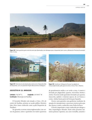 409
GEOPARQUE SERIDÓ (RN)
Figura 130 - Geoforma “Esfinge da Princesa”esculpida em
metaconglomerado, pela ação do vento e chuva. Foto: J. Bezerra.
Figura129-PartedaserradasQueimadasondeocorreoPegmatitoAlto
do Boqueirão, com um painel do Projeto Monumentos Geológicos.
de granulometria média e cor verde a cinza. A matriz é
formada por plagioclásio, quartzo, microclina, biotita e
clorita. Ocorrem ainda quartzitos formados por quartzo,
muscovita, epidoto e minerais opacos, de cor branca a
creme. Ambas fazem parte da Formação Equador.
Ocorre neste geossítio uma geoforma resultante da
atuação do intemperismo e processos erosivos pela ação
das chuvas e ventos, conhecida como Pedra da Boca.
O local é importante e mais conhecido por abrigar o
Sítio Arqueológico Mirador. Neste estão presentes inú-
meras pinturas rupestres, nas cores vermelha, amarela e
Figura 128 - Visão geral da parte norte da serra das Queimadas com destaque para o boqueirão, bem como a silhueta da “Princesa Encantada”.
Foto: Z. Lima.
GEOSSÍTIO Nº 25: MIRADOR
Latitude: 6°42’49’’ S Longitude: 36°38’05’’ W
Localização: Município de Parelhas
O Geossítio Mirador está situado a 4 km, a SE, do
centro de Parelhas, próximo ao açude público Ministro
João Alves (mais conhecido como açude Boqueirão de
Parelhas).
No geossítio ocorrem metaconglomerados com sei-
xos de gnaisses, xistos e quartzitos em matriz quartzosa
 