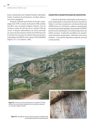 410
GEOPARQUES DO BRASIL / PROPOSTAS · volume I
branca,classificadascomoTradiçãoNordeste,subtradição
Seridó. As pinturas são de humanos, cervídeos, felinos e
aves (emas, papagaios).
Pesquisas realizadas pelo Núcleo de Estudos Arque-
ológicos da UFPE, no início da década de 1980, também
descobriu uma necrópole indígena infantil, ossos de
roedores e contas de colar (de ossos e conchas), além de
carvão. A datação radiocarbônica do carvão associado
aos restos de enterramentos infantis foi de 9410 anos AP.
O referido sítio faz parte do Cadastro Nacional de Sítios
Arqueológicos do IPHAN, sob o número CNSA RN00024
(Figuras 131 a 132) (Martin, 1996).
CADASTRO E QUANTIFICAÇÃO DE GEOSSÍTIOS
A relação de geossítios selecionados na presente pro-
posta de geoparque é apresentada de forma resumida na
Tabela 2, com base no aplicativo web desenvolvido pela
CPRM (Lima et al., 2010) para o cadastro e quantificação
de sítios do patrimônio geológico denominado GEOSSIT,
que deverá ser utilizado para o inventário de geossítios em
âmbito nacional. O aplicativo possibilita uma quantifi-
cação automática dos geossítios, definindo, entre outros
atributos, o seu nível de importância (regional, nacional
e internacional) .
Figura 132 - Exemplo de uma das pinturas rupestres retratadas sobre
metaconglomerado da Formação Equador.
Figura 131 - Parte da serra das Queimadas com a geoforma “Pedra
da Boca”. No canto inferior esquerdo ocorrem pinturas rupestres
e o cemitério indígena infantil.
 