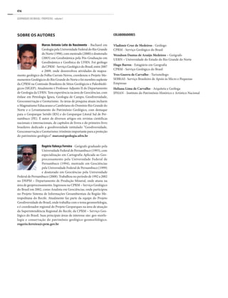 416
GEOPARQUES DO BRASIL / PROPOSTAS · volume I
Sobre os autores
Marcos Antonio Leite do Nascimento - Bacharel em
GeologiapelaUniversidadeFederaldoRioGrande
doNorte(1998),commestrado(2000)edoutorado
(2003) em Geodinâmica pela Pós-Graduação em
Geodinâmica e Geofísica da UFRN. Foi geólogo
daCPRM-ServiçoGeológicodoBrasil,entre2007
e 2009, onde desenvolveu atividades de mapea-
mento geológico da Folha Currais Novos, coordenou o Projeto Mo-
numentos Geológicos do Rio Grande do Norte e foi membro suplente
da CPRM na Comissão Brasileira de Sítios Geológicos e Paleobioló-
gicos (SIGEP). Atualmente é Professor Adjunto II do Departamento
de Geologia da UFRN. Tem experiência na área de Geociências, com
ênfase em Petrologia Ígnea, Geologia de Campo, Geodiversidade,
Geoconservação e Geoturismo. As áreas de pesquisa atuais incluem
o Magmatismo Ediacarano a Cambriano do Domínio Rio Grande do
Norte e o Levantamento do Patrimônio Geológico, com destaque
para o Geoparque Seridó (RN) e do Geoparque Litoral Sul de Per-
nambuco (PE). É autor de diversos artigos em revistas científicas
nacionais e internacionais, de capítulos de livros e do primeiro livro
brasileiro dedicado a geodiversidade intitulado “Geodiversidade,
Geoconservação e Geoturismo: trinômio importante para a proteção
do patrimônio geológico”. marcos@geologia.ufrn.br
Rogério Valença Ferreira - Geógrafo graduado pela
Universidade Federal de Pernambuco (1993), com
especialização em Cartografia Aplicada ao Geo-
processamento pela Universidade Federal de
Pernambuco (1994), mestrado em Geociências
pela Universidade Federal de Pernambuco (1999)
e doutorado em Geociências pela Universidade
Federal de Pernambuco (2008). Trabalhou no período de 1992 a 2002
no DNPM – Departamento de Produção Mineral, onde atuou na
área de geoprocessamento. Ingressou na CPRM – Serviço Geológico
do Brasil em 2002, como Analista em Geociências, onde participou
no Projeto Sistema de Informações Geoambientais da Região Me-
tropolitana do Recife. Atualmente faz parte da equipe do Projeto
Geodiversidade do Brasil, onde trabalha com o tema geomorfologia,
e é coordenador regional do Projeto Geoparques na área de atuação
da Superintendência Regional do Recife, da CPRM – Serviço Geo-
lógico do Brasil. Suas principais áreas de interesse são: geo-morfo-
logia e conservação do patrimônio geológico-geomorfológico.
rogerio.ferreira@cprm.gov.br
Colaboradores
Vladimir Cruz de Medeiros - Geólogo
CPRM - Serviço Geológico do Brasil
Wendson Dantas de Araújo Medeiros – Geógrafo
UERN – Universidade do Estado do Rio Grande do Norte
Hugo Barros - Estagiário em Geografia
CPRM - Serviço Geológico do Brasil
Yves Guerra de Carvalho - Turismólogo
SEBRAE- Serviço Brasileiro de Apoio às Micro e Pequenas
Empresas
Heliana Lima de Carvalho - Arquiteta e Geóloga
IPHAN - Instituto do Patrimônio Histórico e Artístico Nacional
 