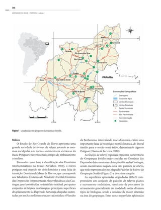 366
GEOPARQUES DO BRASIL / PROPOSTAS · volume I
Relevo
O Estado do Rio Grande do Norte apresenta uma
grande variedade de formas de relevo, estando as mes-
mas esculpidas em rochas sedimentares cretáceas da
Bacia Potiguar e terrenos mais antigos do embasamento
cristalino.
Tomando como base a classificação dos Domínios
Morfoclimáticos do Brasil (Ab’Saber, 1969), o relevo
potiguar está inserido em dois domínios e uma faixa de
transição: Domínio de Mares de Morros, que corresponde
aos Tabuleiros Costeiros do Nordeste Oriental; Domínio
das Depressões Intermontanas e Interplanálticas das Caa-
tingas, que é constituído, no território estadual, por quatro
conjuntos de feições morfológicas principais: superfícies
deaplainamentodaDepressãoSertaneja;chapadassusten-
tadas por rochas sedimentares; serras isoladas; e Planalto
da Borborema; intercalando esses domínios, existe uma
importante faixa de transição morfoclimática, do litoral
úmido para o sertão semi-árido, denominado Agreste
Potiguar (Dantas & Ferreira, 2010).
As feições de relevo regionais presentes no território
do Geoparque Seridó estão contidas no Domínio das
DepressõesIntermontanaseInterplanálticasdasCaatingas,
sendo encontrados naquela área oito padrões de relevo,
que estão representados no Mapa de Padrões de Relevo do
Geoparque Seridó (Figura 2) e descritos a seguir:
As superfícies aplainadas degradadas (R3a2) com-
preendem um conjunto de padrões de relevos planos
e suavemente ondulados, resultante de processos de
arrasamento generalizado do modelado sobre diversos
tipos de litologias, sendo a unidade de maior extensão
na área do geoparque. Estas vastas superfícies aplainadas
Figura 1 - Localização do proposto Geoparque Seridó.
 