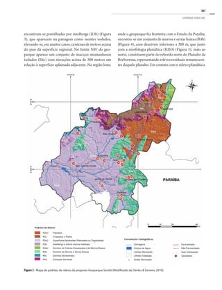367
GEOPARQUE SERIDÓ (RN)
encontram-se pontilhadas por inselbergs (R3b) (Figura
3), que aparecem na paisagem como montes isolados,
elevando-se, em muitos casos, centenas de metros acima
do piso da superfície regional. No limite NW do geo-
parque aparece um conjunto de maciços montanhosos
isolados (R4c) com elevações acima de 300 metros em
relação à superfície aplainada adjacente. Na região leste,
onde o geoparque faz fronteira com o Estado da Paraíba,
encontra-se um conjunto de morros e serras baixas (R4b)
(Figura 4), com desníveis inferiores a 300 m, que junto
com a morfologia planáltica (R2b3) (Figura 5), mais ao
norte, constituem parte do rebordo norte do Planalto da
Borborema, representando relevos residuais remanescen-
tes daquele planalto. Em contato com o relevo planáltico,
Figura 2 - Mapa de padrões de relevo do proposto Geoparque Seridó (Modificado de Dantas & Ferreira, 2010).
 