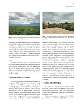 369
GEOPARQUE SERIDÓ (RN)
perenizados em função da ação antrópica verificada com a
construção de barramentos ao longo dos cursos de alguns
rios (Medeiros, 2003). A área de estudo está inserida na
bacia hidrográfica Piranhas-Açu, contendo os rios Seridó,
Acauã e Salgado. Na referida bacia destacam-se ainda os
açudes Dourado (Currais Novos), Gargalheiras (Acari),
Cruzeta (Cruzeta), Itans (Caicó), Passagem de Piranhas
(São José do Seridó), Zangarelhas (Jardim do Seridó) e
Boqueirão (Parelhas).
Solos
Na região os solos mostram-se, em geral, rasos, com
característica pedregosa e fertilidade mediana. Porém, em
áreas próximas às margens dos principais rios e no alto
da serra de Santana, apresentam uma maior profundi-
dade, bem como elevada fertilidade. Dentre as principais
categorias, destacam-se os Neossolos e os Luvissolos
(Medeiros, 2003).
Caracterização Geológica Regional
O Geoparque Seridó está inserido geologicamente
no extremo NE da Província Borborema, termo usado
por Almeida et al. (1977) para englobar o conjunto de
unidades geológicas estabilizadas ao final da orogênese
brasiliana. Nesta porção da província, conhecida como
Domínio Rio Grande do Norte (Santos, 2000) e mais
especificamente na região do geoparque, ocorrem vastas
áreas de rochas gnáissico-migmatíticas de idade Paleo-
proterozóica, correspondendo ao substrato geológico
regional, representadas por unidades de 2,2-2,1 bilhões
de anos (Complexo Caicó). Elas compõem blocos que
separam extensas faixas de rochas supracrustais (metas-
sedimentares e metavulcânicas) neoproterozóicas, cujas
idades variam entre 640 a 630 milhões de anos (Grupo
Seridó). Duas características marcantes da Província
Borborema são o expressivo plutonismo ácido a inter-
mediário brasiliano (600±50 milhões de anos) e o notável
sistema de zonas de cisalhamento, constituindo o último
episódio de deformação dúctil regional afetando a região
(Jardim de Sá, 1994). Porém é importante mencionar
que ocorrem ainda litotipos cambrianos (ca. 515-505
milhões de anos) materializados por corpos/diques
de pegmatitos. Rochas de idade cretácea (130 Ma) são
menos restritas, sendo representados termos vulcânicos
do magmatismo Rio Ceará Mirim (diques de basaltos/
diabásios). Litotipos da era cenozóica (65,5 milhões
de anos até o recente), também estão presentes, sendo
estes representados pelas coberturas sedimentares da
Formação Serra do Martins, vulcânicas associadas ao
magmatismo Macau e depósitos sedimentares neógenos
(Figura 8).
Geologia do Geoparque
De acordo com o Mapa Geológico do Estado do Rio
Grande do Norte, elaborado em 2006 pelo Serviço Geoló-
gico do Brasil (Angelim et al., 2006), a área do geoparque
(Figura 9) é formada por dois grandes grupos de unidades
geológicas, a saber:
O primeiro grupo é composto por rochas de idades
pré-cambrianas a cambrianas (2,25 bilhões de anos até
Figura 7 - Domínio de colinas dissecadas com campo de matacões,
indicando a predominância do intemperismo físico. Município de
Cerro Corá.
Figura6- Escarpa erosiva da serra de Santana, onde se observa o topo
plano do platô. Município de Currais Novos.
 