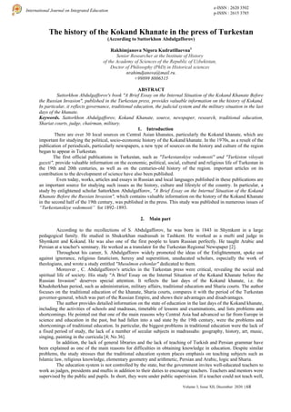 e-ISSN : 2620 3502
p-ISSN : 2615 3785
International Journal on Integrated Education
Volume 3, Issue XII, December 2020 | 68
The history of the Kokand Khanate in the press of Turkestan
(According to Suttorkhon Abdulgafforov)
Rakhimjanova Nigora Kudratillaevna1
Senior Researcher at the Institute of History
of the Academy of Sciences of the Republic of Uzbekistan,
Doctor of Philosophy (PhD) in Historical sciences
nrahimdjanova@mail.ru.
+99899 8006515
ABSTRACT
Suttorkhon Abdulgafforov's book "A Brief Essay on the Internal Situation of the Kokand Khanate Before
the Russian Invasion", published in the Turkestan press, provides valuable information on the history of Kokand.
In particular, it reflects governance, traditional education, the judicial system and the military situation in the last
days of the khanate.
Keywords. Sattorkhon Abdulgafforov, Kokand Khanate, source, newspaper, research, traditional education,
Shariat courts, judge, chairman, military.
1. Introduction
There are over 30 local sources on Central Asian khanates, particularly the Kokand khanate, which are
important for studying the political, socio-economic history of the Kokand khanate. In the 1970s, as a result of the
publication of periodicals, particularly newspapers, a new type of sources on the history and culture of the region
began to appear in Turkestan.
The first official publications in Turkestan, such as "Turkestanskiye vedomosti" and "Turkiston viloyati
gazeti", provide valuable information on the economic, political, social, cultural and religious life of Turkestan in
the 19th and 20th centuries, as well as on the centuries-old history of the region. important articles on its
contribution to the development of science have also been published.
Even today, works, articles and essays in Russian and local languages published in these publications are
an important source for studying such issues as the history, culture and lifestyle of the country. In particular, a
study by enlightened scholar Sattorkhon Abdulgafforov, "A Brief Essay on the Internal Situation of the Kokand
Khanate Before the Russian Invasion", which contains valuable information on the history of the Kokand Khanate
in the second half of the 19th century, was published in the press. This study was published in numerous issues of
“Turkestanskiye vedomosti” for 1892–1893.
2. Main part
According to the recollections of S. Abdulgafforov, he was born in 1843 in Shymkent in a large
pedagogical family. He studied in Shukurkhan madrassah in Tashkent. He worked as a mufti and judge in
Shymkent and Kokand. He was also one of the first people to learn Russian perfectly. He taught Arabic and
Persian at a teacher's seminary. He worked as a translator for the Turkestan Regional Newspaper [2].
Throughout his career, S. Abdulgafforov widely promoted the ideas of the Enlightenment, spoke out
against ignorance, religious fanaticism, heresy and superstition, uneducated scholars, especially the work of
theologians, and wrote a study entitled "Musulmon eshonlar" dedicated to them.
Moreover , C. Abdulgafforov's articles in the Turkestan press were critical, revealing the social and
spiritual life of society. His study "A Brief Essay on the Internal Situation of the Kokand Khanate before the
Russian Invasion" deserves special attention. It reflects the last days of the Kokand khanate, i.e. the
Khudoherkhan period, such as administration, military affairs, traditional education and Sharia courts. The author
focuses on the traditional education of the khanate, Sharia courts, compares it with the period of the Turkestan
governor-general, which was part of the Russian Empire, and shows their advantages and disadvantages.
The author provides detailed information on the state of education in the last days of the Kokand khanate,
including the activities of schools and madrasas, timetable of lessons and examinations, and lists problems and
shortcomings. He pointed out that one of the main reasons why Central Asia had advanced so far from Europe in
science and education in the past, but had fallen into a sad state by the 19th century, were the problems and
shortcomings of traditional education. In particular, the biggest problems in traditional education were the lack of
a fixed period of study, the lack of a number of secular subjects in madrassahs: geography, history, art, music,
singing, painting in the curricula [4; No 36].
In addition, the lack of general libraries and the lack of teaching of Turkish and Persian grammar have
been explained as one of the main reasons for difficulties in obtaining knowledge in education. Despite similar
problems, the study stresses that the traditional education system places emphasis on teaching subjects such as
Islamic law, religious knowledge, elementary geometry and arithmetic, Persian and Arabic, logic and Sharia.
The education system is not controlled by the state, but the government invites well-educated teachers to
work as judges, presidents and muftis in addition to their duties to encourage teachers. Teachers and mentors were
supervised by the public and pupils. In short, they were under public supervision. If a teacher could not teach well,
 